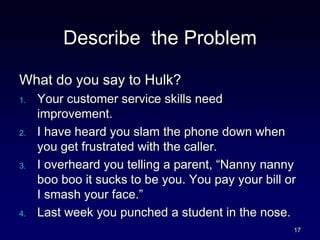 Describe the Problem
What do you say to Hulk?
1. Your customer service skills need
improvement.
2. I have heard you slam the phone down when
you get frustrated with the caller.
3. I overheard you telling a parent, “Nanny nanny
boo boo it sucks to be you. You pay your bill or
I smash your face.”
4. Last week you punched a student in the nose.
17
 