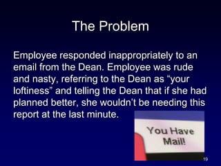 The Problem
Employee responded inappropriately to an
email from the Dean. Employee was rude
and nasty, referring to the Dean as “your
loftiness” and telling the Dean that if she had
planned better, she wouldn’t be needing this
report at the last minute.
19
 