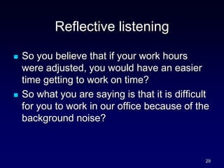 Reflective listening
 So you believe that if your work hours
were adjusted, you would have an easier
time getting to work on time?
 So what you are saying is that it is difficult
for you to work in our office because of the
background noise?
29
 