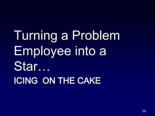 ICING ON THE CAKE
Turning a Problem
Employee into a
Star…
39
 