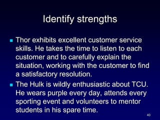 Identify strengths
 Thor exhibits excellent customer service
skills. He takes the time to listen to each
customer and to carefully explain the
situation, working with the customer to find
a satisfactory resolution.
 The Hulk is wildly enthusiastic about TCU.
He wears purple every day, attends every
sporting event and volunteers to mentor
students in his spare time.
40
 