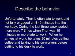 Describe the behavior
Unfortunately, Thor is often late to work and
not fully engaged until 45 minutes into the
workday. During the last three week period,
there were 7 times when Thor was 15
minutes or more late to work. When he
arrives at work, he takes 30 minutes getting
coffee and talking to his co-workers before
getting to his desk to work.
9
 