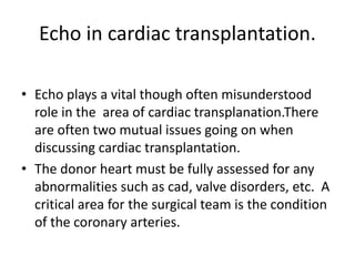 Echo in cardiac transplantation.
• Echo plays a vital though often misunderstood
role in the area of cardiac transplanation.There
are often two mutual issues going on when
discussing cardiac transplantation.
• The donor heart must be fully assessed for any
abnormalities such as cad, valve disorders, etc. A
critical area for the surgical team is the condition
of the coronary arteries.
 