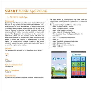 SMART Mobile Applications
I. MyCIDCO Mobile App
Background
Considering that citizens now prefer to use mobiles for many of
their day to day activities and the fact that Navi Mumbai has a
large proportion of young, educated and IT savvy population, the
Corporation has proposed to develop mobile apps as part of the
“Ease of Business” philosophy, providing facilities to citizens to
obtain specific city related information available on their mobile
phones. The Corporation has developed a few web based
applications, which can be accessed online. Of these, the
applications which can be provided on a mobile platform, for easy
access to citizens, are identified for implementation in the first
phase. This mobile app will increase transparency and provide
critical city related information to citizens on their mobile phones
as part of an m-governance initiative.
Location
The application will be hosted on the State Data Centre servers
Scale
City
Cost
Rs. 20 Lakh
Date of Commencement
January 2016
Date of Completion
April 2016
Detailed Scope
Mobile application shall be compatible across all mobile platforms
• The home screen of the application shall have icons with
relevant titles, to lead the user to the website of the respective
service
• The application shall provide following online services
• Online Payment of Water Charges
• Online Payment of Service Charges
• Online Legal Tracking information
• Online Estate CFC Application Tracker
• View of status of Social Facility plots allotted by the
Corporation
• View CIDCO Board resolutions online
• Online RTI
• Online Complaints to Vigilance Department
• Online Grievances Redressal
• Online Mangrove related complaints
• Online Feedback
 