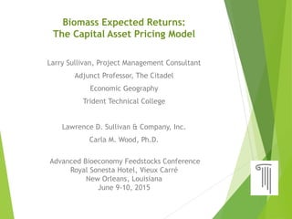 Biomass Expected Returns:
The Capital Asset Pricing Model
Larry Sullivan, Project Management Consultant
Adjunct Professor, The Citadel
Economic Geography
Trident Technical College
Lawrence D. Sullivan & Company, Inc.
Carla M. Wood, Ph.D.
Advanced Bioeconomy Feedstocks Conference
Royal Sonesta Hotel, Vieux Carré
New Orleans, Louisiana
June 9-10, 2015
 