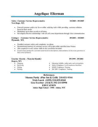 Angelique Ellerman
Safco - Customer Service Representative 10/2003 - 09/2005
New Hope, MN
 Entered customer orders via fax or online ordering tools while providing customer solutions
based on their needs
 Maintained up-to-date records at all times.
 Developed effective relationships with all call center departments through clear communication.
Grainger - Customer Service Representative 09/2001 - 10/2003
Plymouth, MN
 Handled customer orders and complaints via phone.
 Demonstrated mastery of customer service call script within specified time frames.
 Also required to work various shifts in the warehouse locations.
 Found correct product for customer needs based on descriptions,measurements & discovery questions to
find correct products.
Graybar Electric - Material Handler 09/1999 - 09/2001
Rogers, MN
 Shipping
 Receiving
 Picking
 Packing
 Operating forklifts, pallet jacks and stockpickers.
 Safety Compliance in all warehouse functions
 MSDS Compliance Training
 ISO 9001 Compliance Training
References
Shanna Purdy (Pine Inn & Grill) 218-821-9344
Trish Lueck (1099) 218-839-0260
Lisa Escobar (AT&T) 352-233-8998
EDUCATION
Aitkin High School - 1998 - Aitkin, MN
 