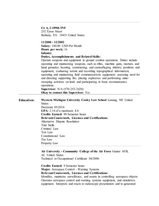 Co A, 1-109th INF
232 Tyron Street
Bethany, PA 18431 United States
11/2000 - 12/2002
Salary: 180.00 USD Per Month
Hours per week: 16
Infantry
Duties, Accomplishments and Related Skills:
Operate weapons and equipment in ground combat operations. Duties include
operating and maintaining weapons, such as rifles, machine guns, mortars, and
hand grenades; locating, constructing, and camouflaging infantry positions and
equipment; evaluating terrain and recording topographical information;
operating and maintaining field communications equipment; assessing need for
and directing supporting fire; placing explosives and performing mine-
sweeping activities on land; and participating in basic reconnaissance
operations.
Supervisor: N/A (570-253-2420)
Okay to contact this Supervisor: Yes
Education: Western Michigan University Cooley Law School Lansing, MI United
States
Doctorate 05/2014
GPA: 2.14 of a maximum 4.0
Credits Earned: 90 Semester hours
Relevant Coursework, Licenses and Certifications:
Alternative Dispute Resolution
Trial Skills
Criminal Law
Tort Law
Constitutional Law
Tax Law
Property Law
Air University - Community College of the Air Force Gunter AFB,
AL United States
Technical or Occupational Certificate 04/2006
Credits Earned: 9 Semester hours
Major: Aerospace Control - Warning Systems
Relevant Coursework, Licenses and Certifications:
Identifies, maintains surveillance, and assists in controlling aerospace objects.
Operates aerospace control and warning systems equipment, and simulation
equipment. Interprets and reacts to radarscope presentation and to generated
 