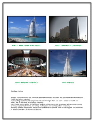 Reason for Leaving: End of Contract
BURJ AL ARAB 7 STAR HOTEL DUBAI DUSIT THANI HOTEL (ABU DHABI)
DUBAI AIRPORT TERMINAL 3 BURJ KHALIFA
Job Description:
Visiting various business and industrial premises to inspect processes and procedures and ensure good
health and safety practice;
investigating accidents and complaints and determining if there has been a breach of health and
safety law as per Dubai Municipality Standard;
carrying out examinations of machinery, working environments and structures, taking measurements
of noise, heat and vibrations, and taking photographs and samples where necessary;
ensuring workers are provided with suitable protective equipment, such as eye goggles, ear protectors
or appropriate types of gloves and clothing;
 