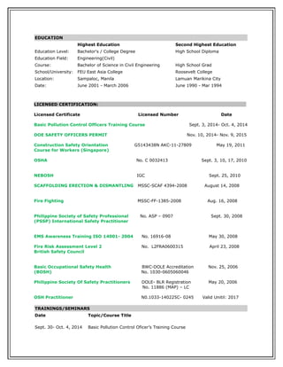 EDUCATION
Highest Education Second Highest Education
Education Level: Bachelor's / College Degree High School Diploma
Education Field: Engineering(Civil)
Course: Bachelor of Science in Civil Engineering High School Grad
School/University: FEU East Asia College Roosevelt College
Location: Sampaloc, Manila Lamuan Marikina City
Date: June 2001 - March 2006 June 1990 - Mar 1994
LICENSED CERTIFICATION:
Licensed Certificate Licensed Number Date
Basic Pollution Control Officers Training Course Sept. 3, 2014- Oct. 4, 2014
DOE SAFETY OFFICERS PERMIT Nov. 10, 2014- Nov. 9, 2015
Construction Safety Orientation G5143438N AKC-11-27809 May 19, 2011
Course for Workers (Singapore)
OSHA No. C 0032413 Sept. 3, 10, 17, 2010
NEBOSH IGC Sept. 25, 2010
SCAFFOLDING ERECTION & DISMANTLING MSSC-SCAF 4394-2008 August 14, 2008
Fire Fighting MSSC-FF-1385-2008 Aug. 16, 2008
Philippine Society of Safety Professional No. ASP – 0907 Sept. 30, 2008
(PSSP) International Safety Practitioner
EMS Awareness Training ISO 14001- 2004 No. 16916-08 May 30, 2008
Fire Risk Assessment Level 2 No. L2FRA0600315 April 23, 2008
British Safety Council
Basic Occupational Safety Health BWC-DOLE Accreditation Nov. 25, 2006
(BOSH) No. 1030-0605060046
Philippine Society Of Safety Practitioners DOLE- BLR Registration May 20, 2006
No. 11886 (MAP) – LC
OSH Practitioner N0.1033-140225C- 0245 Valid Unitil: 2017
TRAININGS/SEMINARS
Date Topic/Course Title
Sept. 30- Oct. 4, 2014 Basic Pollution Control Oficer’s Training Course
 