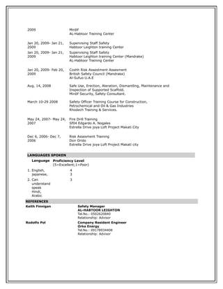 2009 Mirdif
AL-Habtoor Training Center
Jan 20, 2009- Jan 21,
2009
Supervising Staff Safety
Habtoor Leighton training Center
Jan 20, 2009- Jan 21,
2009
Supervising Staff Safety
Habtoor Leighton training Center (Mandrake)
AL-Habtoor Training Center
Jan 20, 2009- Feb 20,
2009
Aug. 14, 2008
March 10-29 2008
Coshh Risk Assestment Assesment
British Safety Council (Mandrake)
Al-Sufuo U.A.E
Safe Use, Erection, Ateration, Dismantling, Maintenance and
Inspection of Supported Scaffold.
Mirdif Security, Safety Consultant.
Safety Officer Training Course for Construction,
Petrochemical and Oil & Gas Industries
Rhodech Training & Services.
May 24, 2007- May 24,
2007
Fire Drill Training
Sf04 Edgardo A. Nogales
Estrella Drive joya Loft Project Makati City
Dec 6, 2006- Dec 7,
2006
Risk Assesment Training
Don Orido
Estrella Drive joya Loft Project Makati city
LANGUAGES SPOKEN
Language Proficiency Level
(5=Excellent;1=Poor)
1. English,
japanese,
4
3
2. Can
understand
speak
Hindi,
Arabic
3
REFERENCES
Keith Finnigan Safety Manager
AL-HABTOOR LEIGHTON
Tel.No.: 0502620840
Relationship: Advisor
Rodolfo Pol Company Resident Engineer
Orka Energy
Tel.No.: 09178934408
Relationship: Advisor
 