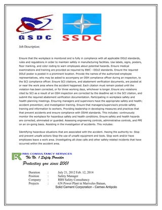 Job Description:
Ensure that the workplace is monitored and is fully in compliance with all applicable DOLE standards,
rules and regulations in order to maintain safety in manufacturing facilities. Use labels, signs, posters,
floor marking, and color coding to warn employees about potential hazards. Ensure medical
examinations and training are provided as required by BWC - DOLE standards. Ensure the required
DOLE poster is posted in a prominent location. Provide the names of the authorized employee
representatives, who may be asked to accompany an OSH compliance officer during an inspection, to
the SCI compliance officer. Ensure SCI citations, and abatement verification documents, are posted at
or near the work area where the accident happened. Each citation must remain posted until the
violation has been corrected, or for three working days, whichever is longer. Ensure any violations
cited by SCI as a result of an OSH inspection are corrected by the deadline set in the SCI citation, and
submit the required abatement verification documentation. Participating in workplace safety and
health planning meetings. Ensuring managers and supervisors have the appropriate safety and health;
accident prevention; and investigation training. Ensure that managers/supervisors provide safety
training and information to workers. Providing leadership in developing measures and practices that
that prevent accidents and ensure compliance with OSHA standards. This includes: continuously
monitor the workplace for hazardous safety and health conditions. Ensure safety and health hazards
are corrected, eliminated or guarded. Assessing engineering controls, administrative controls, and PPE
on an on-going basis. Assisting in the investigation of accidents. This includes:
Identifying hazardous situations that are associated with the accident. Having the authority to: Stop
and prevent unsafe actions Stop the use of unsafe equipment and tools. Stop work and/or have
employees leave a work area. Investigating all close calls and other safety-related incidents that have
occurred within the accident area.
Duration : July 21, 2012 Feb. 12, 2014
Position : Safety Manager
Company : RBS Safety Consultancy
Projects : GN Power Plant in Mariveles Bataan,
Solid Cement Corporation - Cemex Antipolo
 