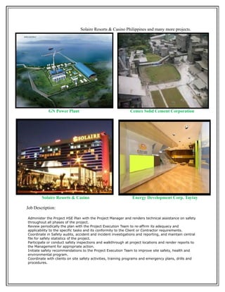Solaire Resorts & Casino Philippines and many more projects.
GN Power Plant Cemex Solid Cement Corporation
Solaire Resorts & Casino Energy Development Corp. Taytay
Job Description:
Administer the Project HSE Plan with the Project Manager and renders technical assistance on safety
throughout all phases of the project.
Review periodically the plan with the Project Execution Team to re-affirm its adequacy and
applicability to the specific tasks and its conformity to the Client or Contractor requirements.
Coordinate in Safety audits, accident and incident investigations and reporting, and maintain central
file for safety statistics of the project.
Participate or conduct safety inspections and walkthrough at project locations and render reports to
the Management for appropriate action.
Initiate safety recommendations to the Project Execution Team to improve site safety, health and
environmental program.
Coordinate with clients on site safety activities, training programs and emergency plans, drills and
procedures.
 