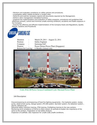 - Monitors and evaluates compliance on safety policies and procedures.
- Investigates safety related accidents in project sites.
- Performs and submits necessary reports and documents required by the Management.
- Perform other management mandated functions.
- Supports the implementation and evaluation of safety programs, procedures and guidelines that
effectively prevent, control and minimize unsafe working conditions, accidents and health exposure in
the Company.
- Ensures the effective and efficient implementation of the Company Rules and Regulations, Quality
Policies, Systems and Procedures
Duration : March 29, 2011 – August 22, 2011
Position : Safety Engineer
Company : Samsung C&T
Projects : Power Seraya Power Plant (Singapore)
Reason for Leaving: 6 Months contract only
Units 30 & 40 Power Seraya Combined Cycle Thermal Power Plant
Job Description:
Precommissioning & commissioning of fixed fire fighting equipments ; fire hydrants system, Jockey
pump, diesel driven pump, Deluge system ,FM-200 system, Sprinkler system, fire detection system ,
alarms, detectors etc.
Delivered safety Induction training, PTW training, Firefighting training to the new workers.
Monitoring strict compliance of Permit to Work system at worksite & explain the importance of the
same to the workers. Preparation of Job Safety Analysis.
Inspection of scaffolds .Site inspection for unsafe act& unsafe conditions.
 