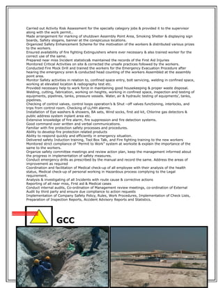 Carried out Activity Risk Assessment for the specially category jobs & provided it to the supervisor
along with the work permit..
Made arrangement for marking of shutdown Assembly Point Area, Smoking Shelter & displaying sign
boards, Safety slogans, banner at the conspicuous locations.
Organized Safety Enhancement Scheme for the motivation of the workers & distributed various prizes
to the workers.
Ensured availability of fire fighting Extinguishers where ever necessary & also trained worker for the
correct use of the same.
Prepared near miss Incident statistics& maintained the records of the First Aid Injuries
Monitored Critical Activities on site & corrected the unsafe practices followed by the workers.
Conducted Fire Mock Drill and trained the workers for the Emergency Evacuation Procedure after
hearing the emergency siren & conducted head counting of the workers Assembled at the assembly
point area.
Monitor Safety activities in relation to, confined space entry, bolt servicing, welding in confined space,
working at elevated location & radiography test etc.
Provided necessary help to work force in maintaining good housekeeping & proper waste disposal.
Welding, cutting, fabrication, working on heights, working in confined space, inspection and testing of
equipments, pipelines, tanks, pressure vessels. Water, air & hydraulic testing of equipments’, tanks,
pipelines.
Checking of control valves, control loops operation’s & Shut –off valves functioning, interlocks, and
trips from control room. Checking of LL/HH alarms.
Installation of Eye washers & showers, BA sets, Wind socks, first aid kit, Chlorine gas detectors &
public address system inplant area etc.
Extensive knowledge of fire alarm, fire suppression and fire detection systems.
Good command over written and verbal communications.
Familiar with fire protection safety processes and procedures.
Ability to develop fire protection related products
Ability to respond quickly and efficiently in emergency situation.
Delivered safety Induction training, Tool Box Talk, and Fire fighting training to the new workers
Monitored strict compliance of “Permit to Work” system at worksite & explain the importance of the
same to the workers.
Organize safety committee meetings and review action plan, keep the management informed about
the progress in implementation of safety measures.
Conduct emergency drills as prescribed by the manual and record the same. Address the areas of
improvement as required
Coordination and facilitation of Medical check-up of all employee with their analysis of the health
status, Medical check-up of personal working in Hazardous process complying to the Legal
requirement.
Analysis & investigating of all Incidents with route cause & corrective actions
Reporting of all near miss, First aid & Medical cases
Conduct internal audits, Co-ordination of Management review meetings, co-ordination of External
Audit by third party and ensure due compliance to action requests
Implementation of Company Safety Policy, Rules, Work Procedures, Implementation of Check Lists,
Preparation of Inspection Reports, Accident Advisory Reports and Statistics.
GCC
Duration : March 29, 2011 – August 22, 2011
Position : Safety Engineer
Company : GCC
Projects : Razal Ahkdar Project (Water Pipeline Distribution)
Reason for Leaving: Terminate due to Recession
 