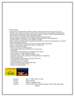 Job Description:
Ensure proper implementation of Safety, Health and the Environment area top priority as the
Company is committed to providing a safe working environment for its employees, subcontractors
and the public. Evaluating training to the Company staff on Company’s Pipeline Safety Regulations,
HSE procedures and Company HSE management system.
Provide records of compliance with Company’s Pipeline safety Regulations.
Assist and Gather information’s for the integrity management plan, risk management
recommendations or assessment, and regulatory changes.
Review Company’s Pipeline Safety reporting requirements and making recommendations on internal/
external reporting procedures.
Ensure all employees covered by the Company’s Pipeline Safety Regulations
Ensure company safety management system is implemented
Advice on Job Hazard analysis.
« Follow up insurance & reimbursement.
« Foster safety awareness in all trade men and supervisor
« HSE Advisor.
« Accidents & Incident Reporting, Investigation and Analysis
« Documentation and Data / Records control.
« Site Inspections: - Daily, Weekly and Monthly Audit
« Inspection of Power tools, hand tools, lifting appliances & accessories.
« Preparing Safety Plan
« Fire Prevention and Emergency Evacuation Procedure.
« Implement Work Permit system
« Post Safety service as required.
« Conduct Safety Induction and Tool Box Talks
« Strive for continual improvement
« Maintain First Aid facilities
Duration : Dec. 17, 2007, Sept. 27, 2010
Position : Safety Engineer
Company : Habtoor Leighton Group
Projects : Burj Al Arab/ Dubai Airport Terminal 3/Dusit Thani Hotel Burj
Khalifa
 