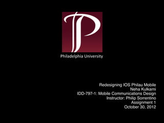 Redesigning IOS Philau Mobile 
Neha Kulkarni 
IDD-797-1: Mobile Communications Design 
Instructor: Philip Sorrentino 
Assignment 1 
October 30, 2012 
Philadelphia 
University 
 