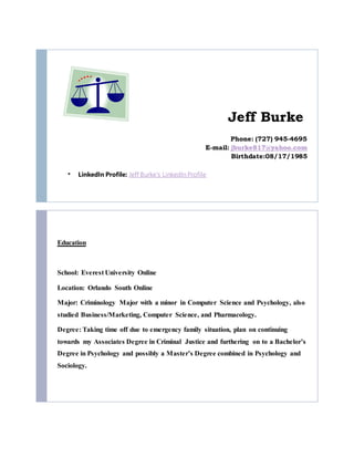Jeff Burke
Phone: (727) 945-4695
E-mail: jburke817@yahoo.com
Birthdate:08/17/1985
 LinkedIn Profile: Jeff Burke's LinkedIn Profile
Education
School: Everest University Online
Location: Orlando South Online
Major: Criminology Major with a minor in Computer Science and Psychology, also
studied Business/Marketing, Computer Science, and Pharmacology.
Degree: Taking time off due to emergency family situation, plan on continuing
towards my Associates Degree in Criminal Justice and furthering on to a Bachelor’s
Degree in Psychology and possibly a Master’s Degree combined in Psychology and
Sociology.
 