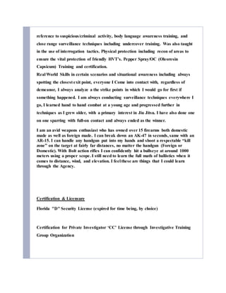 reference to suspicious/criminal activity, body language awareness training, and
close range surveillance techniques including undercover training. Was also taught
in the use of interrogation tactics. Physical protection including recon of areas to
ensure the vital protection of friendly HVT’s. Pepper Spray/OC (Oleoresin
Capsicum) Training and certification.
Real World Skills in certain scenarios and situational awareness including always
spotting the closest exit point, everyone I Come into contact with, regardless of
demeanor, I always analyze a the strike points in which I would go for first if
something happened. I am always conducting surveillance techniques everywhere I
go, I learned hand to hand combat at a young age and progressed further in
techniques as I grew older, with a primary interest in Jiu Jitsu. I have also done one
on one sparring with full-on contact and always ended as the winner.
I am an avid weapons enthusiast who has owned over 15 firearms both domestic
made as well as foreign made. I can break down an AK-47 in seconds, same with an
AR-15. I can handle any handgun put into my hands and shoot a respectable “kill
zone” on the target at fairly far distances, no matter the handgun (Foreign or
Domestic). With Bolt action rifles I can confidently hit a bullseye at around 1000
meters using a proper scope. I still need to learn the full math of ballistics when it
comes to distance, wind, and elevation. I feel these are things that I could learn
through the Agency.
Certification & Licensure
Florida "D" Security License (expired for time being, by choice)
Certification for Private Investigator ‘CC’ License through Investigative Training
Group Organization
 