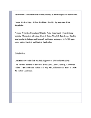 International Association of Healthcare Security & Safety Supervisor Certification
Florida Medical Prep - BLS for Healthcare Provider by American Heart
Association
Personal Protection Consultants/Orlando Police Department - Force training
including Mechanical Advantage Control Holds, M.A.C.H. Takedowns, Hand to
hand combat techniques, and handcuff positioning techniques, M.A.C.H. team
arrest tactics, Practical and Tactical Handcuffing.
Organizations
United States Coast Guard Auxiliary/Department of Homeland Security
I am a former member of the United States Coast Guard Auxiliary, Clearwater
Flotilla 11-1 Coast Guard Station Sand Key. Also, sometimes had duties at USCG
Air Station Clearwater.
 