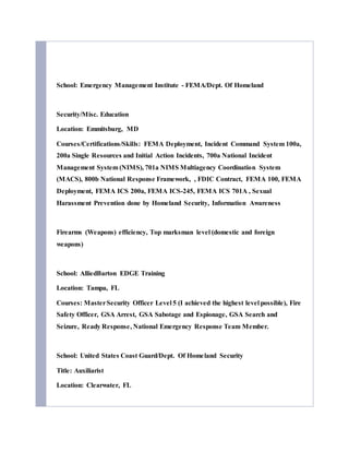 School: Emergency Management Institute - FEMA/Dept. Of Homeland
Security/Misc. Education
Location: Emmitsburg, MD
Courses/Certifications/Skills: FEMA Deployment, Incident Command System 100a,
200a Single Resources and Initial Action Incidents, 700a National Incident
Management System (NIMS), 701a NIMS Multiagency Coordination System
(MACS), 800b National Response Framework, , FDIC Contract, FEMA 100, FEMA
Deployment, FEMA ICS 200a, FEMA ICS-245, FEMA ICS 701A , Sexual
Harassment Prevention done by Homeland Security, Information Awareness
Firearms (Weapons) efficiency, Top marksman level (domestic and foreign
weapons)
School: AlliedBarton EDGE Training
Location: Tampa, FL
Courses: MasterSecurity Officer Level 5 (I achieved the highest level possible), Fire
Safety Officer, GSA Arrest, GSA Sabotage and Espionage, GSA Search and
Seizure, Ready Response, National Emergency Response Team Member.
School: United States Coast Guard/Dept. Of Homeland Security
Title: Auxiliarist
Location: Clearwater, FL
 