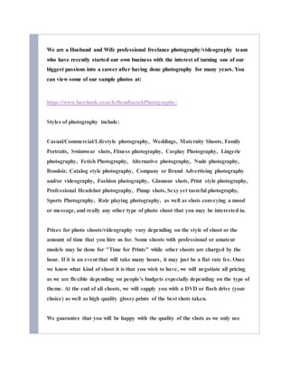 We are a Husband and Wife professional freelance photography/videography team
who have recently started our own business with the interest of turning one of our
biggest passions into a career after having done photography for many years. You
can view some of our sample photos at:
https://www.facebook.com/JeffandSarahPhotography/
Styles of photography include:
Casual/Commercial/Lifestyle photography, Weddings, Maternity Shoots, Family
Portraits, Swimwear shots, Fitness photography, Cosplay Photography, Lingerie
photography, Fetish Photography, Alternative photography, Nude photography,
Boudoir, Catalog style photography, Company or Brand Advertising photography
and/or videography, Fashion photography, Glamour shots, Print style photography,
Professional Headshot photography, Pinup shots, Sexy yet tasteful photography,
Sports Photography, Role playing photography, as well as shots conveying a mood
or message, and really any other type of photo shoot that you may be interested in.
Prices for photo shoots/videography vary depending on the style of shoot or the
amount of time that you hire us for. Some shoots with professional or amateur
models may be done for "Time for Prints" while other shoots are charged by the
hour. If it is an event that will take many hours, it may just be a flat rate fee. Once
we know what kind of shoot it is that you wish to have, we will negotiate all pricing
as we are flexible depending on people’s budgets especially depending on the type of
theme. At the end of all shoots, we will supply you with a DVD or flash drive (your
choice) as well as high quality glossy prints of the best shots taken.
We guarantee that you will be happy with the quality of the shots as we only use
 