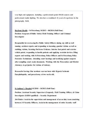 very high end equipment, including a professional grade DSLR camera and
professional studio lighting. We also have a combined 41 years of experience in the
photography field.
Bayfront Health – St Petersburg 10/2013 – 08/2014 (Full-Time)
Position: Sergeant of Public Safety/ Field Training Officer/ and Criminal
Investigator
Responsible for overseeing five Public Safety Officers during my shift as well
running accident reports and responding to incoming gunshot victims as well as
stabbing victims, Securing On-Scene Evidence. Interior foot patrol and exterior
vehicle patrol, responding to hostile patients and applying restraint devices. Filing
reports and working with St Petersburg Police Officers and St Petersburg Police
Forensics Technicians. Attending court hearings and testifying against suspects
after compiling court ready documents. Working with the Prosecution and District
Attorneys to get justice for victims of violence.
Reasonfor leaving: Our newborn son was born with Hypoxic Ischemic
Encephalopathy and passedaway at two weeks old.
St Anthony’s Hospital 01/2010 – 10/2013 (Full-Time)
Position: Assistant Security Supervisor (Corporal), Field Training Officer, & Crime
Investigator (IAHSS qualified) – Security Department
Job Duties: Assist in the supervision and management of an on duty team consisting
between 3-5 Security Officers; Assist in the management of entire Security staff
 