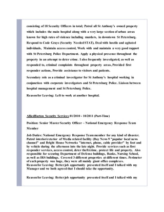 consisting of 18 Security Officers in total; Patrol all St Anthony’s owned property
which includes the main hospital along with a very large section of urban areas
known for high rates of violence including murders, in downtown St Petersburg.
Respond to Code Grays (Security NeededSTAT), Deal with hostile and agitated
individuals, Maintain access control, Work with and maintain a very good rapport
with St Petersburg Police Department. Apply a physical presence throughout the
property in an attempt to deter crime. I also frequently investigated, as well as
responded to, criminal complaints throughout property areas, Provided first
responder actions, Provide assistance to visitors and patients.
Secondary role as a criminal investigator for St Anthony’s hospital working in
conjunction with corporate investigators and St Petersburg Police. Liaison between
hospital management and St Petersburg Police.
Reasonfor Leaving: Left to work at another hospital.
AlliedBarton Security Services 01/2010 - 10/2011 (Part-Time)
Position: Senior MasterSecurity Officer – National Emergency Response Team
Member
Job Duties: National Emergency Response Team member for any kind of disaster.
Patrol interior/exterior of Media related facility (Bay News 9 "popular local news
channel" and Bright House Networks "internet, phone, cable provider" by foot and
by vehicle during the afternoon into the late night. Provide services such as first
responder services, access control, deter theft/crime, protect life and property. Also
responsible for securing Department of Defense buildings, Banks, Nursing School,
as well as IRS buildings. Covered 3 different properties at different times. Perimeter
of each property was huge, they were all mainly giant office complexes.
Reasonfor Leaving: Betterjob opportunity presented itself and I talked with my
Manager and we both agreed that I should take the opportunity.
Reasonfor Leaving: Betterjob opportunity presented itself and I talked with my
 