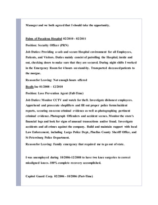 Manager and we both agreed that I should take the opportunity.
Palms of Pasadena Hospital 02/2010 - 02/2011
Position: Security Officer (PRN)
Job Duties: Providing a safe and secure Hospital environment for all Employees,
Patients, and Visitors. Duties mainly consist of patrolling the Hospital, inside and
out, checking doors to make sure that they are secured. During night shifts I worked
in the Emergency Room for 4 hours on stand-by. Transported deceasedpatients to
the morgue.
Reasonfor Leaving: Not enough hours offered
Bealls Inc 01/2008 – 12/2010
Position: Loss Prevention Agent (Full-Time)
Job Duties: Monitor CCTV and watch for theft. Investigate dishonest employees.
Apprehend and prosecute shoplifters and fill out proper police forms/incident
reports, securing on-scene criminal evidence as well as photographing pertinent
criminal evidence. Photograph Offenders and accident scenes. Monitor the store's
financial logs and look for signs of unusual transactions and/or fraud. Investigate
accidents and all crimes against the company. Build and maintain rapport with local
Law Enforcement, including Largo Police Dept., Pinellas County Sheriff Office, and
St Petersburg Police Department.
Reasonfor Leaving: Family emergency that required me to go out of state.
I was unemployed during 10/2006-12/2008 to have two knee surgeries to correct
misaligned knees. 100% complete recovery accomplished.
Capitol Guard Corp. 02/2006 - 10/2006 (Part-Time)
 