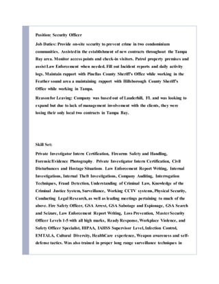 Position: Security Officer
Job Duties: Provide on-site security to prevent crime in two condominium
communities. Assistedin the establishment of new contracts throughout the Tampa
Bay area. Monitor access points and check-in visitors. Patrol property premises and
assist Law Enforcement when needed. Fill out Incident reports and daily activity
logs. Maintain rapport with Pinellas County Sheriff’s Office while working in the
Feather sound area a maintaining rapport with Hillsborough County Sheriff’s
Office while working in Tampa.
Reasonfor Leaving: Company was based out of Lauderhill, FL and was looking to
expand but due to lack of management involvement with the clients, they were
losing their only local two contracts in Tampa Bay.
Skill Set:
Private Investigator Intern Certification, Firearms Safety and Handling,
Forensic/Evidence Photography, Private Investigator Intern Certification, Civil
Disturbances and Hostage Situations, Law Enforcement Report Writing, Internal
Investigations, Internal Theft Investigations, Company Auditing, Interrogation
Techniques, Fraud Detection, Understanding of Criminal Law, Knowledge of the
Criminal Justice System, Surveillance, Working CCTV systems, Physical Security,
Conducting Legal Research, as well as leading meetings pertaining to much of the
above. Fire Safety Officer, GSA Arrest, GSA Sabotage and Espionage, GSA Search
and Seizure, Law Enforcement Report Writing, Loss Prevention, MasterSecurity
Officer Levels 1-5 with all high marks, Ready Response, Workplace Violence, and
Safety Officer Specialist, HIPAA, IAHSS Supervisor Level, Infection Control,
EMTALA, Cultural Diversity, HealthCare experience, Weapon awareness and self-
defense tactics. Was also trained in proper long range surveillance techniques in
 