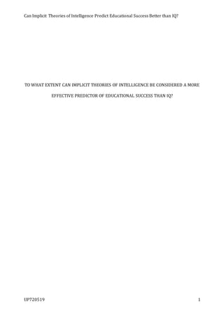 Can Implicit Theories of Intelligence Predict Educational Success Better than IQ?
UP720519 1
TO WHAT EXTENT CAN IMPLICIT THEORIES OF INTELLIGENCE BE CONSIDERED A MORE
EFFECTIVE PREDICTOR OF EDUCATIONAL SUCCESS THAN IQ?
 