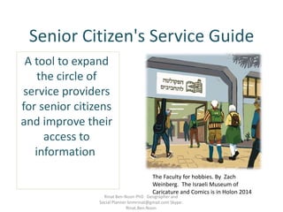 Senior Citizen's Service Guide
A tool to expand
the circle of
service providers
for senior citizens
and improve their
access to
information
The Faculty for hobbies. By Zach
Weinberg. The Israeli Museum of
Caricature and Comics is in Holon 2014
Rinat Ben-Noon PhD Geographer and
Social Planner bnmrinat@gmail.com Skype:
Rinat.Ben.Noon
 