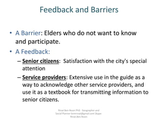 Feedback and Barriers
• A Barrier: Elders who do not want to know
and participate.
• A Feedback:
– Senior citizens: Satisfaction with the city's special
attention
– Service providers: Extensive use in the guide as a
way to acknowledge other service providers, and
use it as a textbook for transmitting information to
senior citizens.
Rinat Ben-Noon PhD Geographer and
Social Planner bnmrinat@gmail.com Skype:
Rinat.Ben.Noon
 
