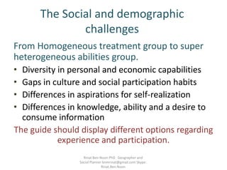 The Social and demographic
challenges
From Homogeneous treatment group to super
heterogeneous abilities group.
• Diversity in personal and economic capabilities
• Gaps in culture and social participation habits
• Differences in aspirations for self-realization
• Differences in knowledge, ability and a desire to
consume information
The guide should display different options regarding
experience and participation.
Rinat Ben-Noon PhD Geographer and
Social Planner bnmrinat@gmail.com Skype:
Rinat.Ben.Noon
 