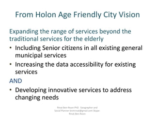 From Holon Age Friendly City Vision
Expanding the range of services beyond the
traditional services for the elderly
• Including Senior citizens in all existing general
municipal services
• Increasing the data accessibility for existing
services
AND
• Developing innovative services to address
changing needs
Rinat Ben-Noon PhD Geographer and
Social Planner bnmrinat@gmail.com Skype:
Rinat.Ben.Noon
 