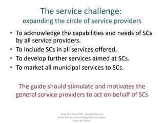 The service challenge:
expanding the circle of service providers
• To acknowledge the capabilities and needs of SCs
by all service providers.
• To Include SCs in all services offered.
• To develop further services aimed at SCs.
• To market all municipal services to SCs.
The guide should stimulate and motivates the
general service providers to act on behalf of SCs
Rinat Ben-Noon PhD Geographer and
Social Planner bnmrinat@gmail.com Skype:
Rinat.Ben.Noon
 