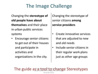 The Image Challenge
Changing the stereotype of
senior citizens among
service providers
• Create innovative services
that are adjusted to new
and old needs
• Include senior citizens in
their regular work plans
just as other age groups
Changing the stereotype of
old people have about
themselves and their place
in urban public services
systems
• Encourage senior citizens
to get out of their houses
and participate in
activities and
organizations in the city.
The guide as a tool to change StereotypesRinat Ben-Noon PhD Geographer and
Social Planner bnmrinat@gmail.com Skype:
Rinat.Ben.Noon
 