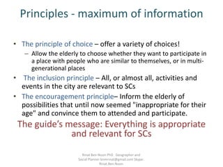 Principles - maximum of information
• The principle of choice – offer a variety of choices!
– Allow the elderly to choose whether they want to participate in
a place with people who are similar to themselves, or in multi-
generational places
• The inclusion principle – All, or almost all, activities and
events in the city are relevant to SCs
• The encouragement principle– Inform the elderly of
possibilities that until now seemed "inappropriate for their
age" and convince them to attended and participate.
The guide’s message: Everything is appropriate
and relevant for SCs
Rinat Ben-Noon PhD Geographer and
Social Planner bnmrinat@gmail.com Skype:
Rinat.Ben.Noon
 