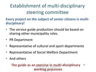 Establishment of multi-disciplinary
steering committee
Every project on the subject of senior citizens is multi-
disciplinary!
• The service guide production should be based on
sharing other municipality roles.
• PR Department
• Representative of cultural and sport departments
• Representative of Social Welfare Department
• And others
•The guide as an exercise in multi-disciplinary
working processes
Rinat Ben-Noon PhD Geographer and
Social Planner bnmrinat@gmail.com Skype:
Rinat.Ben.Noon
 