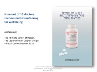 Nine out of 10 doctors
recommend volunteering
for well being
Adi Tzildoklin
The NB Haifa School of Design.
The Department of Graphic Design
– Visual Communication 2014
Rinat Ben-Noon PhD Geographer and
Social Planner bnmrinat@gmail.com Skype:
Rinat.Ben.Noon
 