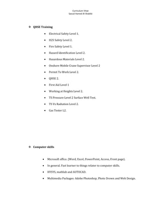 Curriculum Vitae
Saoud Hamed Al-Shabibi
 QHSE Training
• Electrical Safety Level 1.
• H2S Safety Level 2.
• Fire Safety Level 1.
• Hazard Identification Level 2.
• Hazardous Materials Level 2.
• Onshore Mobile Crane Supervisor Level 2
• Permit To Work Level 2.
• QHSE 2.
• First Aid Level 1
• Working at Heights Level 2.
• TS Pressure Level 2 Surface Well Test.
• TS Vx Radiation Level 2.
• Gas Tester L2.
 Computer skills
• Microsoft office. {Word, Excel, PowerPoint, Access, Front page}.
• In general. Fast learner to things relater to computer skills.
• HYSYS, mathlab and AUTOCAD.
• Multimedia Packages: Adobe Photoshop, Photo Drown and Web Design.
 
