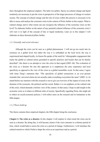 show throughout the empirical chapters. The latter two pillars: theory on cultural change and liquid
modernity are necessary to put the crisis in perspective of the larger processes of change in western
society. The concept of cultural change and the role of crises within this process is necessary to be
able to assess and analyse the economic crisis in the context of Porto further in this respect. What is
cultural change and to what extent can one recognise the influence of the economic crisis on this
level? To elaborate further on the nature of any potential cultural influence of the economic crisis I
will view it in light of the concept of late or liquid modernity. Later on in this chapter I will
elaborate on these theoretical pillars further.
1.1.1 Scientific and social relevance
Although the crisis can be seen as a global phenomenon I will not go too much into its
existence on a global level, but rather the way it is embedded on the local level; the way it
experienced and shaped locally. As Karen Ho speaks of the need for “ethnographic engagement that
tracks the global as cultural action grounded in specific practices and locales that can be thickly
described”, this thesis is an attempt to view the crisis in that regard (2005: 68). The evaluation of
the crisis as a disaster fits into this approach as it emphasises the emic experience and local
specificity as opposed to the view of the crisis as a global monolithic event. In that sense, I agree
with Anna Tsing’s statement that: “The specificity of global connections is an ever–present
reminder that universal claims do not actually make everything everywhere the same” (2005: 1). As
stated before my intention with this research is not to give an overview of the impact of crisis in the
domains of the economic, the political and the social. Rather, it is an emphasis on the cultural side
of the crisis, which demands a holistic view of the context. In that sense, I hope to add insight in the
economic crisis as it relates to different sides of society. Specifically regarding Porto, this might aid
to reflect on social-economic policies. I will reflect more on the research and its limitations in the
fifth chapter.
1.1.2 Thesis build-up
This thesis contains three empirical chapters, the fifth chapter being the conclusion.
Chapter 2. The crisis as a disaster. In this chapter I will explore to what extent the crisis can be
seen as a disaster. By doing this, it will become clearer if the crisis amounts to a distinct period of
time, which would help to assess the crisis as a period of change. Furthermore, I will introduce the
cultural narratives which I believe shape the crisis as an experience and as a period.
10
 