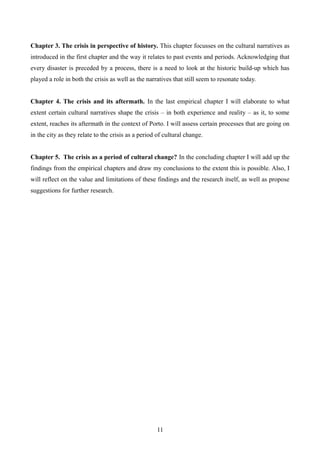 Chapter 3. The crisis in perspective of history. This chapter focusses on the cultural narratives as
introduced in the first chapter and the way it relates to past events and periods. Acknowledging that
every disaster is preceded by a process, there is a need to look at the historic build-up which has
played a role in both the crisis as well as the narratives that still seem to resonate today.
Chapter 4. The crisis and its aftermath. In the last empirical chapter I will elaborate to what
extent certain cultural narratives shape the crisis – in both experience and reality – as it, to some
extent, reaches its aftermath in the context of Porto. I will assess certain processes that are going on
in the city as they relate to the crisis as a period of cultural change.
Chapter 5. The crisis as a period of cultural change? In the concluding chapter I will add up the
findings from the empirical chapters and draw my conclusions to the extent this is possible. Also, I
will reflect on the value and limitations of these findings and the research itself, as well as propose
suggestions for further research.
11
 