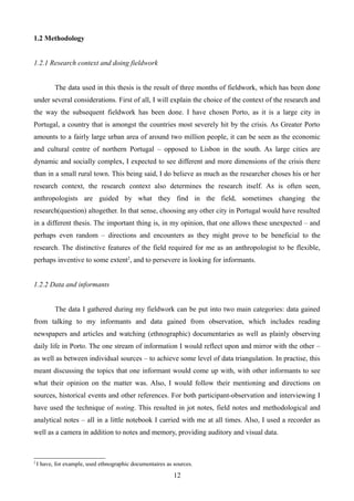 1.2 Methodology
1.2.1 Research context and doing fieldwork
The data used in this thesis is the result of three months of fieldwork, which has been done
under several considerations. First of all, I will explain the choice of the context of the research and
the way the subsequent fieldwork has been done. I have chosen Porto, as it is a large city in
Portugal, a country that is amongst the countries most severely hit by the crisis. As Greater Porto
amounts to a fairly large urban area of around two million people, it can be seen as the economic
and cultural centre of northern Portugal – opposed to Lisbon in the south. As large cities are
dynamic and socially complex, I expected to see different and more dimensions of the crisis there
than in a small rural town. This being said, I do believe as much as the researcher choses his or her
research context, the research context also determines the research itself. As is often seen,
anthropologists are guided by what they find in the field, sometimes changing the
research(question) altogether. In that sense, choosing any other city in Portugal would have resulted
in a different thesis. The important thing is, in my opinion, that one allows these unexpected – and
perhaps even random – directions and encounters as they might prove to be beneficial to the
research. The distinctive features of the field required for me as an anthropologist to be flexible,
perhaps inventive to some extent2
, and to persevere in looking for informants.
1.2.2 Data and informants
The data I gathered during my fieldwork can be put into two main categories: data gained
from talking to my informants and data gained from observation, which includes reading
newspapers and articles and watching (ethnographic) documentaries as well as plainly observing
daily life in Porto. The one stream of information I would reflect upon and mirror with the other –
as well as between individual sources – to achieve some level of data triangulation. In practise, this
meant discussing the topics that one informant would come up with, with other informants to see
what their opinion on the matter was. Also, I would follow their mentioning and directions on
sources, historical events and other references. For both participant-observation and interviewing I
have used the technique of noting. This resulted in jot notes, field notes and methodological and
analytical notes – all in a little notebook I carried with me at all times. Also, I used a recorder as
well as a camera in addition to notes and memory, providing auditory and visual data.
2
I have, for example, used ethnographic documentaires as sources.
12
 