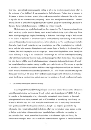 Over time I encountered numerous people willing to talk to me about my research topic, where in
the beginning of my fieldwork I was struggling to find informants. Perhaps this is common in
fieldwork, as it takes time to set up a social network necessary to find informants. Due to the nature
of my topic and the field of research, everybody I would meet was a potential informant. This made
it more difficult in terms of looking specifically for a certain group in which to mingle, but easier in
the sense that everybody I encountered could help me with my research.
My informants can mostly be divided into three categories. The first group consists of those
who I met at my regular place for having lunch; a small cafeteria in the centre of the city. These
where mostly young people ranging from twenty to thirty-five years of age. Many of them studied
or had studied at the school of fine arts which was nearby and many were working in the ‘creative’
sector: architecture (and some in construction), (tattoo) art and so on. The second category includes
those who I met through contacting several organisations; one of the organisations was politically
active while the other was not, although concerned with the future of the city by developing ideas of
all kinds. The third category includes all the people I met whilst living in Porto; some through the
social proximity of living in the same house, some through the snowball method (referenced by
other informants) and some via social media. All three categories where by no means closed groups,
but often there would be some level of acquaintancy between the individual informants. Overall, I
had many informal conversations, mostly in public spaces, of which ten to fifteen could be regarded
as interviews. Often the conversations and interviews happened spontaneously or was I unable to
record it due to circumstances such as background noise. As I have become efficient in taking notes
during conversations, I still could derive and reproduce enough useful information. Sometimes, I
would also bring up a certain topic again in a second conversation or through email or social media.
1.2.3 Participant-observation and interviewing
According to DeWalt and DeWalt participant-observation entails: “the use of the information
gained from participating and observing through explicit recording and analysis” (2011: 2). It can
be regarded as the starting point of any ethnographic research as it opens the doors to the use of
subsequent qualitative research methods such as different kinds of interviewing. Interviewing can
be done in different ways and I used mostly the more informal kind as many of my conversations
were spontaneous and without rigorous structure. Although I had prepared questions for my
informants, often I would let them talk freely to see where our conversation would take us, hoping
to find out best what the crisis meant to them. Instead of always pushing the conversation in a
particular direction, I would try to adapt the questions to the discussed topics and the way the
conversation developed. These kind of interviews are therefore best regarded as conversations that
13
 