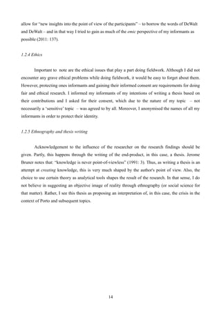 allow for “new insights into the point of view of the participants” – to borrow the words of DeWalt
and DeWalt – and in that way I tried to gain as much of the emic perspective of my informants as
possible (2011: 137).
1.2.4 Ethics
Important to note are the ethical issues that play a part doing fieldwork. Although I did not
encounter any grave ethical problems while doing fieldwork, it would be easy to forget about them.
However, protecting ones informants and gaining their informed consent are requirements for doing
fair and ethical research. I informed my informants of my intentions of writing a thesis based on
their contributions and I asked for their consent, which due to the nature of my topic – not
necessarily a ‘sensitive’ topic – was agreed to by all. Moreover, I anonymised the names of all my
informants in order to protect their identity.
1.2.5 Ethnography and thesis writing
Acknowledgement to the influence of the researcher on the research findings should be
given. Partly, this happens through the writing of the end-product, in this case, a thesis. Jerome
Bruner notes that: “knowledge is never point-of-viewless” (1991: 3). Thus, as writing a thesis is an
attempt at creating knowledge, this is very much shaped by the author's point of view. Also, the
choice to use certain theory as analytical tools shapes the result of the research. In that sense, I do
not believe in suggesting an objective image of reality through ethnography (or social science for
that matter). Rather, I see this thesis as proposing an interpretation of, in this case, the crisis in the
context of Porto and subsequent topics.
14
 