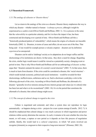1.3 Theoretical Framework
1.3.1 The analogy of a disaster or 'disaster-theory'
Let us return to the analogy of the crisis as a disaster. Disaster theory emphasises the way in
which any disaster – whether natural or human – is always a process, although it might be
experienced as a sudden event (Oliver-Smith and Hoffman, 2002: 1). It is a process in the sense
that the vulnerability to a particular calamity, and for it to have the impact it has, has been
constructed and developing over a period of time. Oliver-Smith and Hoffman call this a
“historically produced pattern of vulnerability”, which means the origins of a disaster are traceable
historically (2002: 1). Disasters, in terms of cause and effect, do not occur out of the blue. That
being said – if one would for example picture a volcanic eruption – disasters are by definition
experienced as unexpected.
Disasters can be said to 'challenge' society as its adaptations do no longer suffice and the
shortcomings of its institutions are shown. In that sense, they show a need for change. Regarding
the crisis, similar logic would mean it could be viewed as a potentially society–changing event or
period in time. That is why Oliver-Smith and Hoffman call for an anthropology of disaster, as they
argue that: “disasters unmask the nature of a society's social structure” (2001: 7). In that sense, there
is much to learn from disasters. If the crisis could be considered a disaster, this ‘social structure’ –
which would include economic, political and social institutions – would be revealed for their
shortcomings, ineffectiveness, unfairness and so on. Such a disclosure could play a role in the
following aftermath of the crisis. According to Oliver-Smith and Hoffman, the aftermath of a
disaster: “generally involves tensions among diverse interest groups and values [as it is about] what
has been lost and what is to be reconstituted” (2002: 10). It is in the period that constitutes the
aftermath of a disaster, that cultural change might occur.
1.3.2 The concept of cultural change in regard to the crisis
Culture is negotiated and contested, and when a system does not reproduce its logic
automatically – as happens during a crisis – projects for a new system emerge (Castells, 2012: 7). It
should be emphasised that cultural change is very much a process in which negotiation and power
relations within society determine the outcome. As such, it remains to be seen whether the crisis has
meant, or will mean, a rupture or new period as it depends on how this process of negotiation
unfolds. Ideally, this would lead to a cultural compromise, in which “all actors involved can
recognise [elements] as congruent to their respective long-term interests” (Wimmer, 2002: 28).
15
 