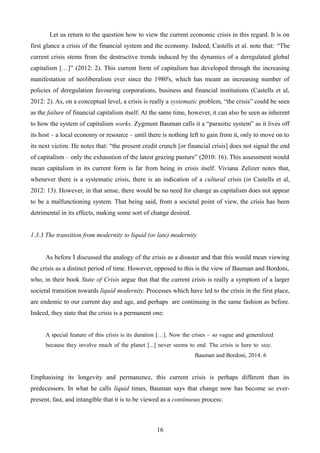 Let us return to the question how to view the current economic crisis in this regard. It is on
first glance a crisis of the financial system and the economy. Indeed, Castells et al. note that: “The
current crisis stems from the destructive trends induced by the dynamics of a deregulated global
capitalism […]” (2012: 2). This current form of capitalism has developed through the increasing
manifestation of neoliberalism ever since the 1980's, which has meant an increasing number of
policies of deregulation favouring corporations, business and financial institutions (Castells et al,
2012: 2). As, on a conceptual level, a crisis is really a systematic problem, “the crisis” could be seen
as the failure of financial capitalism itself. At the same time, however, it can also be seen as inherent
to how the system of capitalism works. Zygmunt Bauman calls it a “parasitic system” as it lives off
its host – a local economy or resource – until there is nothing left to gain from it, only to move on to
its next victim. He notes that: “the present credit crunch [or financial crisis] does not signal the end
of capitalism – only the exhaustion of the latest grazing pasture” (2010: 16). This assessment would
mean capitalism in its current form is far from being in crisis itself. Viviana Zelizer notes that,
whenever there is a systematic crisis, there is an indication of a cultural crisis (in Castells et al,
2012: 13). However, in that sense, there would be no need for change as capitalism does not appear
to be a malfunctioning system. That being said, from a societal point of view, the crisis has been
detrimental in its effects, making some sort of change desired.
1.3.3 The transition from modernity to liquid (or late) modernity
As before I discussed the analogy of the crisis as a disaster and that this would mean viewing
the crisis as a distinct period of time. However, opposed to this is the view of Bauman and Bordoni,
who, in their book State of Crisis argue that that the current crisis is really a symptom of a larger
societal transition towards liquid modernity. Processes which have led to the crisis in the first place,
are endemic to our current day and age, and perhaps are continuing in the same fashion as before.
Indeed, they state that the crisis is a permanent one:
A special feature of this crisis is its duration […]. Now the crises – so vague and generalized
because they involve much of the planet [...] never seems to end. The crisis is here to stay.
Bauman and Bordoni, 2014: 6
Emphasising its longevity and permanence, this current crisis is perhaps different than its
predecessors. In what he calls liquid times, Bauman says that change now has become so ever-
present, fast, and intangible that it is to be viewed as a continuous process:
16
 