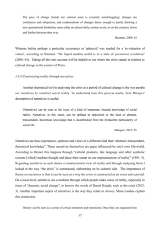 The pace of change (inside our cultural area) is currently mind-boggling; changes are
continuous and ubiquitous; and condensations of changes dense enough to justify drawing a
new generational borderline seem either an almost daily, routine event, or on the contrary, fewer
and further between than ever.
Bauman, 2008: 62
Whereas before perhaps a particular occurrence or 'upheaval' was needed for a 're-valuation of
values', according to Bauman: “the liquid modern world is in a state of permanent revolution”
(2008: 64). Taking all this into account will be helpful to see where the crisis stands in relation to
cultural change in the context of Porto.
1.3.4 Constructing reality through narratives
Another theoretical tool in analysing the crisis as a period of cultural change is the way people
use narratives to construct social reality. To understand how this process works, Ivan Marquez'
description of narratives is useful:
[Narratives] can be seen as the locus of a kind of immanent, situated knowledge of social
reality. Narratives, in this sense, can be defined in opposition to the kind of abstract,
transcendent, theoretical knowledge that is disembodied from the irreducible particularity of
social life.
Marquez, 2015: 85
Narratives are thus experiences, opinions and views of a different kind than “abstract, transcendent,
theoretical knowledge”. These narratives themselves are again influenced by one’s own life-world.
According to Bruner this happens through “cultural products, like language and other symbolic
systems [which] mediate thought and place their stamp on our representations of reality” (1991: 3).
Regarding narratives as such shows a constructionist view of reality and through analysing them I
looked at the way “the crisis” is constructed, elaborating on its cultural side. The importance of
theory on narratives is that it can be seen as a way the crisis is constructed as an event and a period.
On a local level, narratives are a medium through which people make sense of reality, especially in
times of “dramatic social change”, to borrow the words of Daniel Knight, such as the crisis (2012:
3). Another important aspect of narratives is the way they relate to history. Misia Landau explain
this connection:
History can be seen as a series of critical moments and transitions. Once they are organized into
17
 