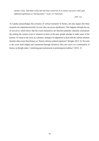 narrative form, individual events that had been conceived of as merely successive often gain
additional significance as “turning points,” “crisis”, or “transitions.
1997: 116
As Landau acknowledges the existence of 'critical moments' in history, she also argues that these
moments are important precisely because they are given significance. This happens through the use
of narratives which shows that the events themselves are therefore partially culturally constructed.
By relating the current event or situation to those in the past, people attempt to make sense of the
present. To return to the crisis as a disaster, strategies of adaptation to deal with the current situation
therefor often come from history as “history informs cultural repertoire” (Knight, 2012: 2). Not only
is the event itself shaped and constructed through narratives, they also serve as a continuation of
history, as Knight states, “combining past and present in polytemporal embrace” (2012: 2).
18
 