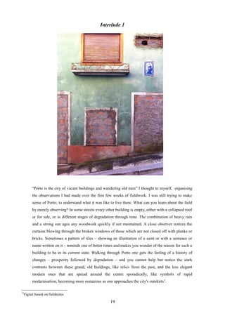 Interlude 1
“Porto is the city of vacant buildings and wandering old men” I thought to myself, organising
the observations I had made over the first few weeks of fieldwork. I was still trying to make
sense of Porto; to understand what it was like to live there. What can you learn about the field
by merely observing? In some streets every other building is empty, either with a collapsed roof
or for sale, or in different stages of degradation through time. The combination of heavy rain
and a strong sun ages any woodwork quickly if not maintained. A close observer notices the
curtains blowing through the broken windows of those which are not closed off with planks or
bricks. Sometimes a pattern of tiles – showing an illustration of a saint or with a sentence or
name written on it – reminds one of better times and makes you wonder of the reason for such a
building to be in its current state. Walking through Porto one gets the feeling of a history of
changes – prosperity followed by degradation – and you cannot help but notice the stark
contrasts between these grand, old buildings, like relics from the past, and the less elegant
modern ones that are spread around the centre sporadically, like symbols of rapid
modernisation, becoming more numerous as one approaches the city's outskirts3
.
3
Vignet based on fieldnotes
19
 